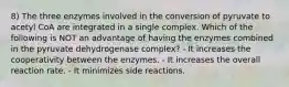 8) The three enzymes involved in the conversion of pyruvate to acetyl CoA are integrated in a single complex. Which of the following is NOT an advantage of having the enzymes combined in the pyruvate dehydrogenase complex? - It increases the cooperativity between the enzymes. - It increases the overall reaction rate. - It minimizes side reactions.