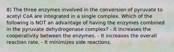 8) The three enzymes involved in the conversion of pyruvate to acetyl CoA are integrated in a single complex. Which of the following is NOT an advantage of having the enzymes combined in the pyruvate dehydrogenase complex? - It increases the cooperativity between the enzymes. - It increases the overall reaction rate. - It minimizes side reactions.