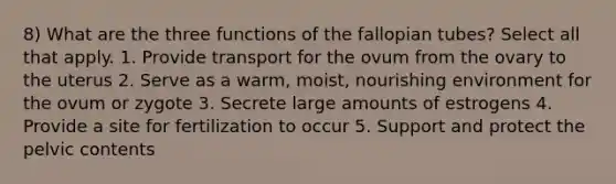 8) What are the three functions of the fallopian tubes? Select all that apply. 1. Provide transport for the ovum from the ovary to the uterus 2. Serve as a warm, moist, nourishing environment for the ovum or zygote 3. Secrete large amounts of estrogens 4. Provide a site for fertilization to occur 5. Support and protect the pelvic contents