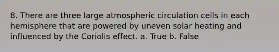 8. There are three large atmospheric circulation cells in each hemisphere that are powered by uneven solar heating and influenced by the Coriolis effect. a. True b. False