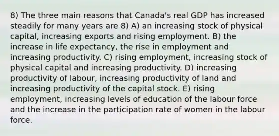 8) The three main reasons that Canada's real GDP has increased steadily for many years are 8) A) an increasing stock of physical capital, increasing exports and rising employment. B) the increase in life expectancy, the rise in employment and increasing productivity. C) rising employment, increasing stock of physical capital and increasing productivity. D) increasing productivity of labour, increasing productivity of land and increasing productivity of the capital stock. E) rising employment, increasing levels of education of the labour force and the increase in the participation rate of women in the labour force.