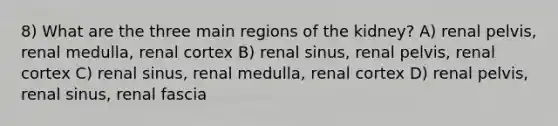 8) What are the three main regions of the kidney? A) renal pelvis, renal medulla, renal cortex B) renal sinus, renal pelvis, renal cortex C) renal sinus, renal medulla, renal cortex D) renal pelvis, renal sinus, renal fascia