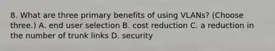 8. What are three primary benefits of using VLANs? (Choose three.) A. end user selection B. cost reduction C. a reduction in the number of trunk links D. security