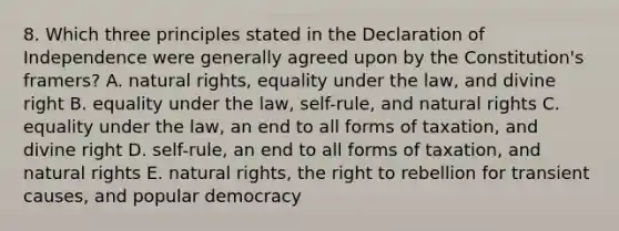 8. Which three principles stated in the Declaration of Independence were generally agreed upon by the Constitution's framers? A. natural rights, equality under the law, and divine right B. equality under the law, self-rule, and natural rights C. equality under the law, an end to all forms of taxation, and divine right D. self-rule, an end to all forms of taxation, and natural rights E. natural rights, the right to rebellion for transient causes, and popular democracy