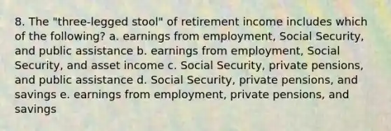 8. The "three-legged stool" of retirement income includes which of the following? a. earnings from employment, Social Security, and public assistance b. earnings from employment, Social Security, and asset income c. Social Security, private pensions, and public assistance d. Social Security, private pensions, and savings e. earnings from employment, private pensions, and savings