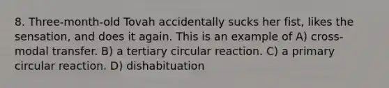 8. Three-month-old Tovah accidentally sucks her fist, likes the sensation, and does it again. This is an example of A) cross-modal transfer. B) a tertiary circular reaction. C) a primary circular reaction. D) dishabituation