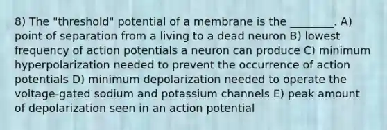 8) The "threshold" potential of a membrane is the ________. A) point of separation from a living to a dead neuron B) lowest frequency of action potentials a neuron can produce C) minimum hyperpolarization needed to prevent the occurrence of action potentials D) minimum depolarization needed to operate the voltage-gated sodium and potassium channels E) peak amount of depolarization seen in an action potential