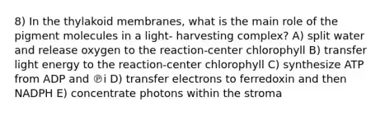 8) In the thylakoid membranes, what is the main role of the pigment molecules in a light- harvesting complex? A) split water and release oxygen to the reaction-center chlorophyll B) transfer light energy to the reaction-center chlorophyll C) synthesize ATP from ADP and ℗i D) transfer electrons to ferredoxin and then NADPH E) concentrate photons within the stroma