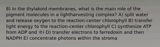 8) In the thylakoid membranes, what is the main role of the pigment molecules in a lightharvesting complex? A) split water and release oxygen to the reaction-center chlorophyll B) transfer light energy to the reaction-center chlorophyll C) synthesize ATP from ADP and ℗i D) transfer electrons to ferredoxin and then NADPH E) concentrate photons within the stroma