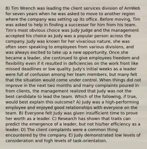 8) Tim Wrench was leading the client services division of AmWeb for seven years when he was asked to move to another region where the company was setting up its office. Before moving, Tim was asked to help in finding a successor for him from his team. Tim's most obvious choice was Judy Judge and the management accepted his choice as Judy was a popular person across the company. Judy was known for her vivacious nature, she was often seen speaking to employees from various divisions, and was always excited to take up a new opportunity. Once she became a leader, she continued to give employees freedom and flexibility even if it resulted in deficiencies on the work front like missed deadlines or low quality. Judy's initial weeks as a leader were full of confusion among her team members, but many felt that the situation would come under control. When things did not improve in the next two months and many complaints poured in from clients, the management realized that Judy was not the best candidate to lead the team. Which of the following, if true, would best explain this outcome? A) Judy was a high-performing employee and enjoyed good relationships with everyone on the team. B) Everyone felt Judy was given insufficient time to prove her worth as a leader. C) Research has shown that traits can predict the emergence of a leader, but not his/her efficiency as a leader. D) The client complaints were a common thing encountered by the company. E) Judy demonstrated low levels of consideration and high levels of task-orientation.