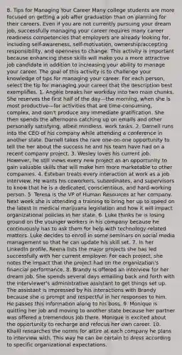 8. Tips for Managing Your Career Many college students are more focused on getting a job after graduation than on planning for their careers. Even if you are not currently pursuing your dream job, successfully managing your career requires many career readiness competencies that employers are already looking for, including self-awareness, self-motivation, ownership/accepting responsibility, and openness to change. This activity is important because enhancing these skills will make you a more attractive job candidate in addition to increasing your ability to manage your career. The goal of this activity is to challenge your knowledge of tips for managing your career. For each person, select the tip for managing your career that the description best exemplifies. 1. Angèle breaks her workday into two main chunks. She reserves the first half of the day—the morning, when she is most productive—for activities that are time-consuming, complex, and don't produce any immediate gratification. She then spends the afternoons catching up on emails and other personally satisfying, albeit mindless, work tasks. 2. Darnell runs into the CEO of his company while attending a conference in another state. Darnell takes the rare one-on-one opportunity to tell the her about the success he and his team have had on a recent company project. 3. Wesley loves his current job. However, he still views every new project as an opportunity to gain valuable skills that will make him more marketable to other companies. 4. Esteban treats every interaction at work as a job interview. He wants his coworkers, subordinates, and supervisors to know that he is a dedicated, conscientious, and hard-working person. 5. Teresa is the VP of Human Resources at her company. Next week she is attending a training to bring her up to speed on the latest in medical marijuana legislation and how it will impact organizational policies in her state. 6. Luke thinks he is losing ground on the younger workers in his company because he continuously has to ask them for help with technology-related matters. Luke decides to enroll in some seminars on social media management so that he can update his skill set. 7. In her LinkedIn profile, Reena lists the major projects she has led successfully with her current employer. For each project, she notes the impact that the project had on the organization's financial performance. 8. Brandy is offered an interview for her dream job. She spends several days emailing back and forth with the interviewer's administrative assistant to get things set up. The assistant is impressed by his interactions with Brandy because she is prompt and respectful in her responses to him. He passes this information along to his boss. 9. Monique is quitting her job and moving to another state because her partner was offered a tremendous job there. Monique is excited about the opportunity to recharge and refocus her own career. 10. Khalil researches the norms for attire at each company he plans to interview with. This way he can be certain to dress according to specific organizational expectations.