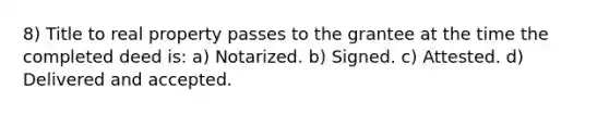 8) Title to real property passes to the grantee at the time the completed deed is: a) Notarized. b) Signed. c) Attested. d) Delivered and accepted.