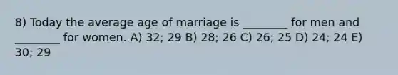 8) Today the average age of marriage is ________ for men and ________ for women. A) 32; 29 B) 28; 26 C) 26; 25 D) 24; 24 E) 30; 29