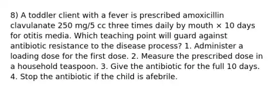 8) A toddler client with a fever is prescribed amoxicillin clavulanate 250 mg/5 cc three times daily by mouth × 10 days for otitis media. Which teaching point will guard against antibiotic resistance to the disease process? 1. Administer a loading dose for the first dose. 2. Measure the prescribed dose in a household teaspoon. 3. Give the antibiotic for the full 10 days. 4. Stop the antibiotic if the child is afebrile.