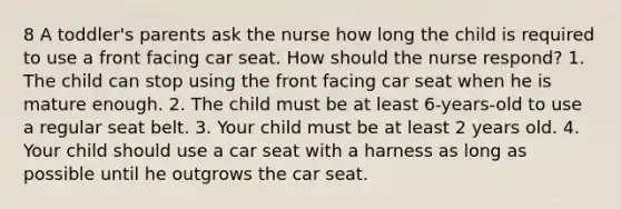 8 A toddler's parents ask the nurse how long the child is required to use a front facing car seat. How should the nurse respond? 1. The child can stop using the front facing car seat when he is mature enough. 2. The child must be at least 6-years-old to use a regular seat belt. 3. Your child must be at least 2 years old. 4. Your child should use a car seat with a harness as long as possible until he outgrows the car seat.