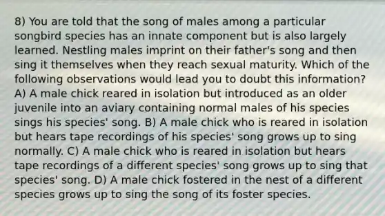 8) You are told that the song of males among a particular songbird species has an innate component but is also largely learned. Nestling males imprint on their father's song and then sing it themselves when they reach sexual maturity. Which of the following observations would lead you to doubt this information? A) A male chick reared in isolation but introduced as an older juvenile into an aviary containing normal males of his species sings his species' song. B) A male chick who is reared in isolation but hears tape recordings of his species' song grows up to sing normally. C) A male chick who is reared in isolation but hears tape recordings of a different species' song grows up to sing that species' song. D) A male chick fostered in the nest of a different species grows up to sing the song of its foster species.