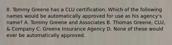 8. Tommy Greene has a CLU certification. Which of the following names would be automatically approved for use as his agency's name? A. Tommy Greene and Associates B. Thomas Greene, CLU, & Company C. Greene Insurance Agency D. None of these would ever be automatically approved.