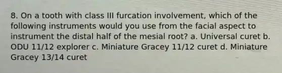 8. On a tooth with class III furcation involvement, which of the following instruments would you use from the facial aspect to instrument the distal half of the mesial root? a. Universal curet b. ODU 11/12 explorer c. Miniature Gracey 11/12 curet d. Miniature Gracey 13/14 curet