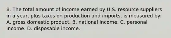 8. The total amount of income earned by U.S. resource suppliers in a year, plus taxes on production and imports, is measured by: A. gross domestic product. B. national income. C. personal income. D. disposable income.