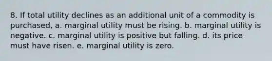 8. If total utility declines as an additional unit of a commodity is purchased, a. marginal utility must be rising. b. marginal utility is negative. c. marginal utility is positive but falling. d. its price must have risen. e. marginal utility is zero.