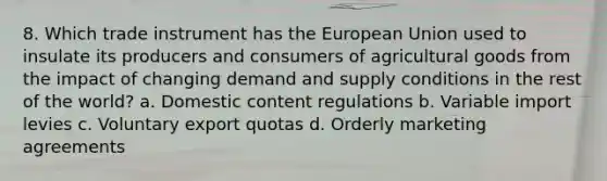 8. Which trade instrument has the European Union used to insulate its producers and consumers of agricultural goods from the impact of changing demand and supply conditions in the rest of the world? a. Domestic content regulations b. Variable import levies c. Voluntary export quotas d. Orderly marketing agreements