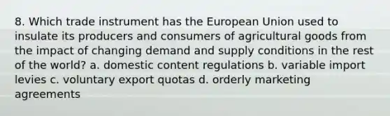 8. Which trade instrument has the European Union used to insulate its producers and consumers of agricultural goods from the impact of changing demand and supply conditions in the rest of the world? a. domestic content regulations b. variable import levies c. voluntary export quotas d. orderly marketing agreements