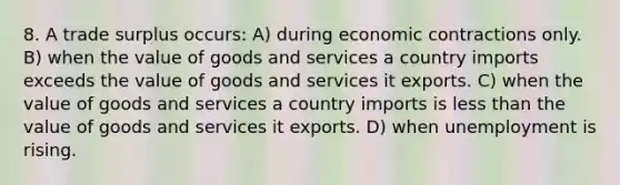 8. A trade surplus occurs: A) during economic contractions only. B) when the value of goods and services a country imports exceeds the value of goods and services it exports. C) when the value of goods and services a country imports is less than the value of goods and services it exports. D) when unemployment is rising.