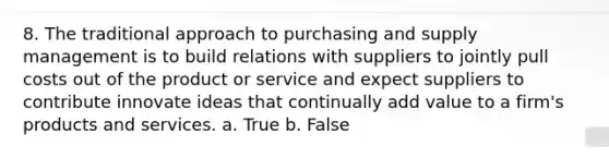 8. The traditional approach to purchasing and supply management is to build relations with suppliers to jointly pull costs out of the product or service and expect suppliers to contribute innovate ideas that continually add value to a firm's products and services. a. True b. False