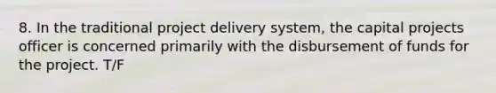 8. In the traditional project delivery system, the capital projects officer is concerned primarily with the disbursement of funds for the project. T/F