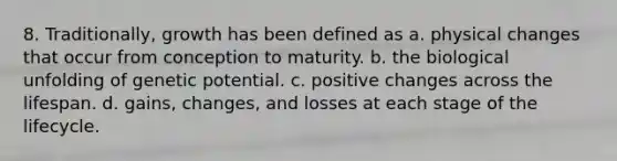 8. Traditionally, growth has been defined as a. physical changes that occur from conception to maturity. b. the biological unfolding of genetic potential. c. positive changes across the lifespan. d. gains, changes, and losses at each stage of the lifecycle.