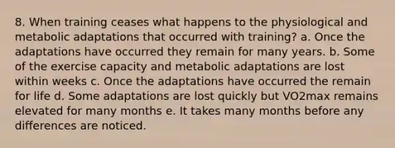 8. When training ceases what happens to the physiological and metabolic adaptations that occurred with training? a. Once the adaptations have occurred they remain for many years. b. Some of the exercise capacity and metabolic adaptations are lost within weeks c. Once the adaptations have occurred the remain for life d. Some adaptations are lost quickly but VO2max remains elevated for many months e. It takes many months before any differences are noticed.