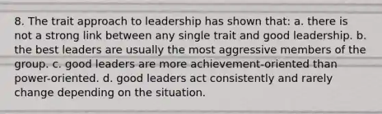 8. The trait approach to leadership has shown that: a. there is not a strong link between any single trait and good leadership. b. the best leaders are usually the most aggressive members of the group. c. good leaders are more achievement-oriented than power-oriented. d. good leaders act consistently and rarely change depending on the situation.