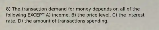 8) The transaction demand for money depends on all of the following EXCEPT A) income. B) the price level. C) the interest rate. D) the amount of transactions spending.