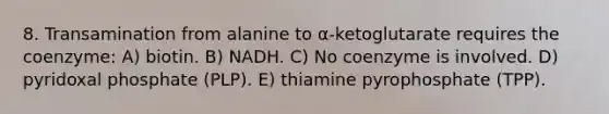 8. Transamination from alanine to α-ketoglutarate requires the coenzyme: A) biotin. B) NADH. C) No coenzyme is involved. D) pyridoxal phosphate (PLP). E) thiamine pyrophosphate (TPP).