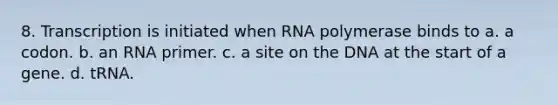 8. Transcription is initiated when RNA polymerase binds to a. a codon. b. an RNA primer. c. a site on the DNA at the start of a gene. d. tRNA.