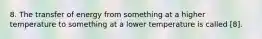 8. The transfer of energy from something at a higher temperature to something at a lower temperature is called [8].