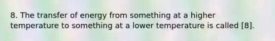 8. The transfer of energy from something at a higher temperature to something at a lower temperature is called [8].