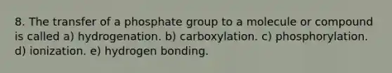 8. The transfer of a phosphate group to a molecule or compound is called a) hydrogenation. b) carboxylation. c) phosphorylation. d) ionization. e) hydrogen bonding.