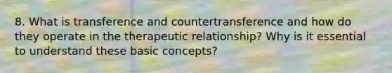 8. What is transference and countertransference and how do they operate in the therapeutic relationship? Why is it essential to understand these basic concepts?