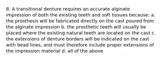 8. A transitional denture requires an accurate alginate impression of both the existing teeth and soft tissues because: a. the prosthesis will be fabricated directly on the cast poured from the alginate impression b. the prosthetic teeth will usually be placed where the existing natural teeth are located on the cast c. the extensions of denture borders will be indicated on the cast with bead lines, and must therefore include proper extensions of the impression material d. all of the above