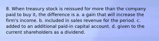 8. When treasury stock is reissued for <a href='https://www.questionai.com/knowledge/keWHlEPx42-more-than' class='anchor-knowledge'>more than</a> the company paid to buy it, the difference is a. a gain that will increase the firm's income. b. included in sales revenue for the period. c. added to an additional paid-in capital account. d. given to the current shareholders as a dividend.