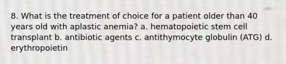 8. What is the treatment of choice for a patient older than 40 years old with aplastic anemia? a. hematopoietic stem cell transplant b. antibiotic agents c. antithymocyte globulin (ATG) d. erythropoietin