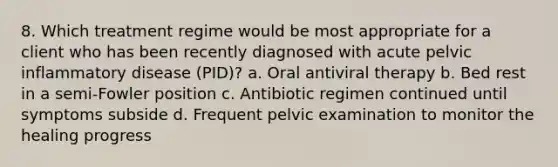 8. Which treatment regime would be most appropriate for a client who has been recently diagnosed with acute pelvic inflammatory disease (PID)? a. Oral antiviral therapy b. Bed rest in a semi-Fowler position c. Antibiotic regimen continued until symptoms subside d. Frequent pelvic examination to monitor the healing progress