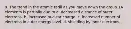 8. The trend in the atomic radii as you move down the group 1A elements is partially due to a. decreased distance of outer electrons. b. increased nuclear charge. c. increased number of electrons in outer energy level. d. shielding by inner electrons.