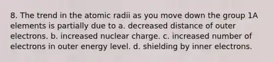 8. The trend in the atomic radii as you move down the group 1A elements is partially due to a. decreased distance of outer electrons. b. increased nuclear charge. c. increased number of electrons in outer energy level. d. shielding by inner electrons.