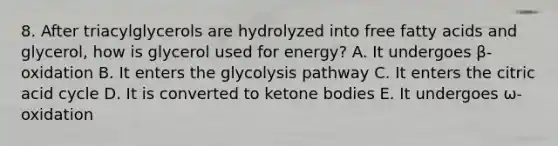 8. After triacylglycerols are hydrolyzed into free fatty acids and glycerol, how is glycerol used for energy? A. It undergoes β-oxidation B. It enters the glycolysis pathway C. It enters the citric acid cycle D. It is converted to <a href='https://www.questionai.com/knowledge/kR9thwvAYz-ketone-bodies' class='anchor-knowledge'>ketone bodies</a> E. It undergoes ω-oxidation