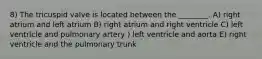 8) The tricuspid valve is located between the ________. A) right atrium and left atrium B) right atrium and right ventricle C) left ventricle and pulmonary artery ) left ventricle and aorta E) right ventricle and the pulmonary trunk
