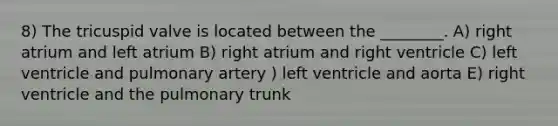 8) The tricuspid valve is located between the ________. A) right atrium and left atrium B) right atrium and right ventricle C) left ventricle and pulmonary artery ) left ventricle and aorta E) right ventricle and the pulmonary trunk