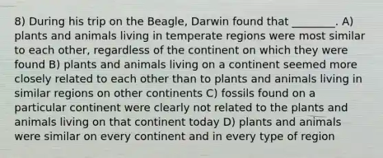 8) During his trip on the Beagle, Darwin found that ________. A) plants and animals living in temperate regions were most similar to each other, regardless of the continent on which they were found B) plants and animals living on a continent seemed more closely related to each other than to plants and animals living in similar regions on other continents C) fossils found on a particular continent were clearly not related to the plants and animals living on that continent today D) plants and animals were similar on every continent and in every type of region