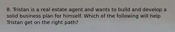 8. Tristan is a real estate agent and wants to build and develop a solid business plan for himself. Which of the following will help Tristan get on the right path?